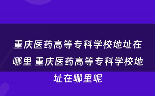 重庆医药高等专科学校地址在哪里 重庆医药高等专科学校地址在哪里呢