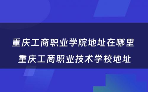 重庆工商职业学院地址在哪里 重庆工商职业技术学校地址