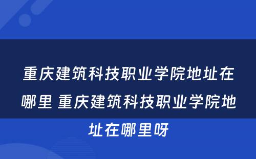 重庆建筑科技职业学院地址在哪里 重庆建筑科技职业学院地址在哪里呀