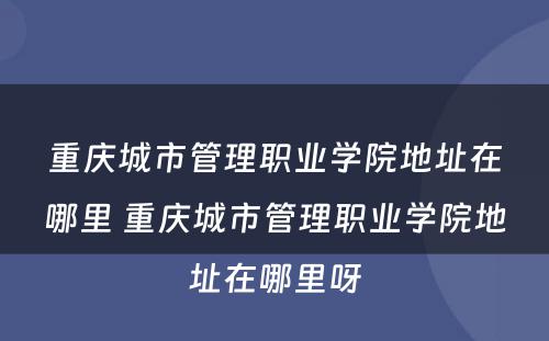 重庆城市管理职业学院地址在哪里 重庆城市管理职业学院地址在哪里呀