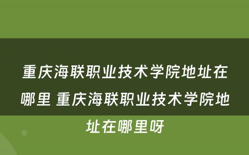 重庆海联职业技术学院地址在哪里 重庆海联职业技术学院地址在哪里呀