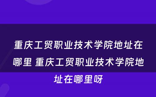 重庆工贸职业技术学院地址在哪里 重庆工贸职业技术学院地址在哪里呀