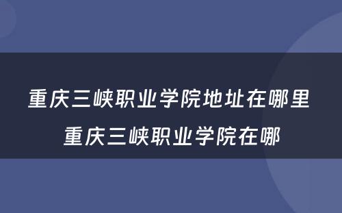 重庆三峡职业学院地址在哪里 重庆三峡职业学院在哪