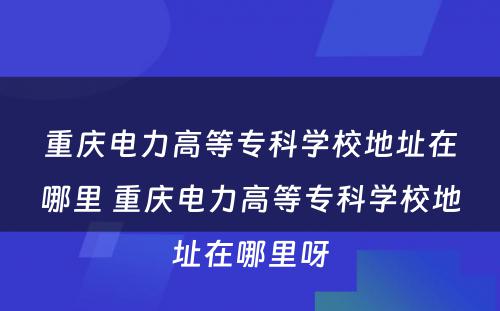 重庆电力高等专科学校地址在哪里 重庆电力高等专科学校地址在哪里呀