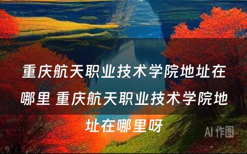 重庆航天职业技术学院地址在哪里 重庆航天职业技术学院地址在哪里呀