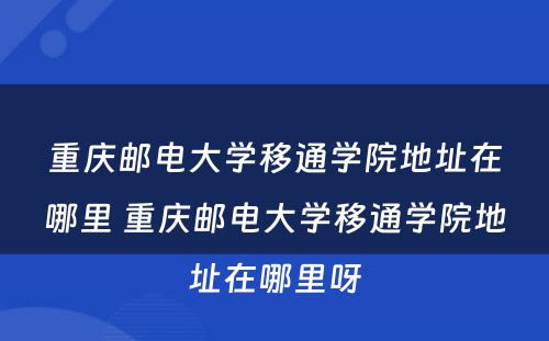 重庆邮电大学移通学院地址在哪里 重庆邮电大学移通学院地址在哪里呀