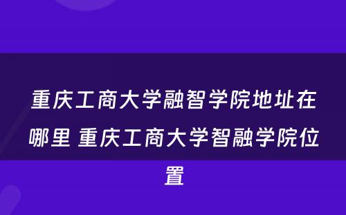 重庆工商大学融智学院地址在哪里 重庆工商大学智融学院位置
