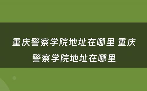 重庆警察学院地址在哪里 重庆警察学院地址在哪里