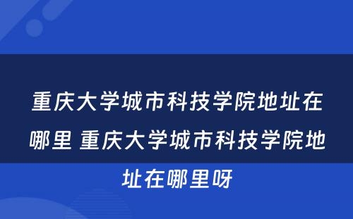 重庆大学城市科技学院地址在哪里 重庆大学城市科技学院地址在哪里呀