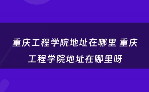 重庆工程学院地址在哪里 重庆工程学院地址在哪里呀