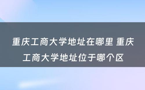 重庆工商大学地址在哪里 重庆工商大学地址位于哪个区