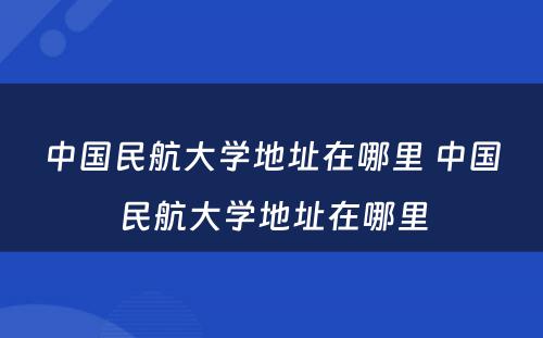 中国民航大学地址在哪里 中国民航大学地址在哪里