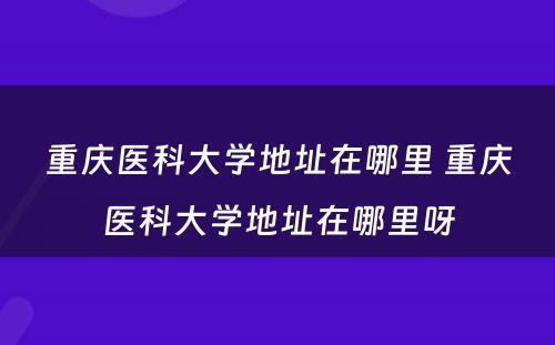 重庆医科大学地址在哪里 重庆医科大学地址在哪里呀