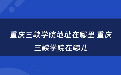 重庆三峡学院地址在哪里 重庆三峡学院在哪儿