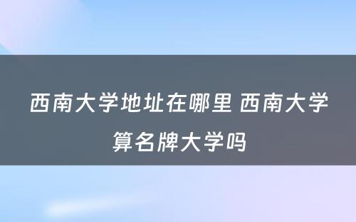 西南大学地址在哪里 西南大学算名牌大学吗