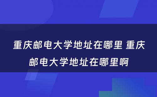 重庆邮电大学地址在哪里 重庆邮电大学地址在哪里啊