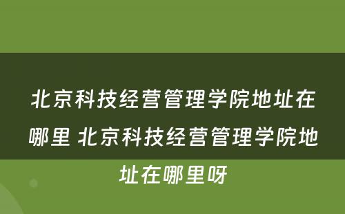 北京科技经营管理学院地址在哪里 北京科技经营管理学院地址在哪里呀