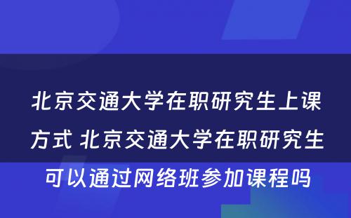 北京交通大学在职研究生上课方式 北京交通大学在职研究生可以通过网络班参加课程吗