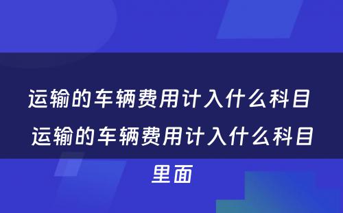 运输的车辆费用计入什么科目 运输的车辆费用计入什么科目里面