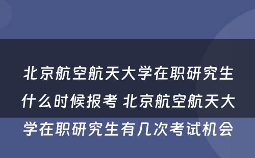 北京航空航天大学在职研究生什么时候报考 北京航空航天大学在职研究生有几次考试机会