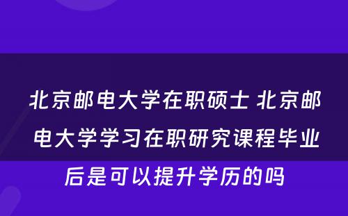 北京邮电大学在职硕士 北京邮电大学学习在职研究课程毕业后是可以提升学历的吗