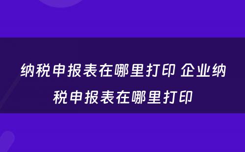 纳税申报表在哪里打印 企业纳税申报表在哪里打印