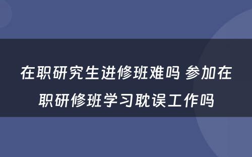 在职研究生进修班难吗 参加在职研修班学习耽误工作吗