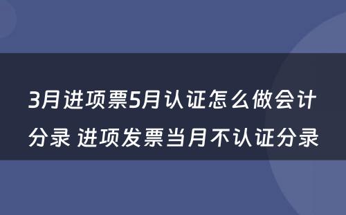 3月进项票5月认证怎么做会计分录 进项发票当月不认证分录