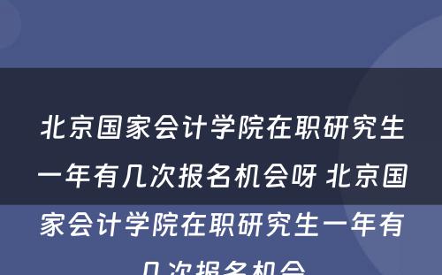 北京国家会计学院在职研究生一年有几次报名机会呀 北京国家会计学院在职研究生一年有几次报名机会