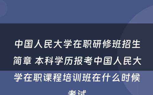 中国人民大学在职研修班招生简章 本科学历报考中国人民大学在职课程培训班在什么时候考试