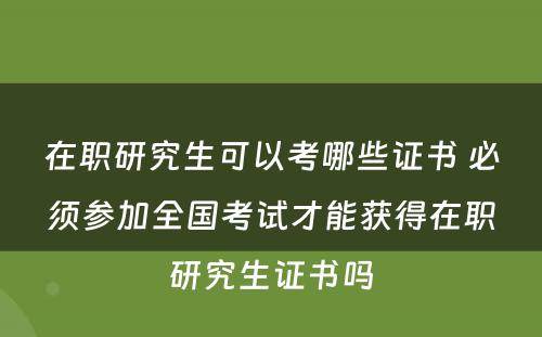 在职研究生可以考哪些证书 必须参加全国考试才能获得在职研究生证书吗