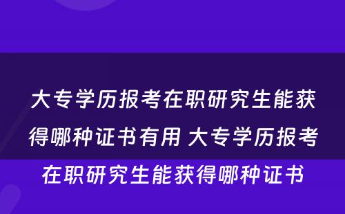 大专学历报考在职研究生能获得哪种证书有用 大专学历报考在职研究生能获得哪种证书