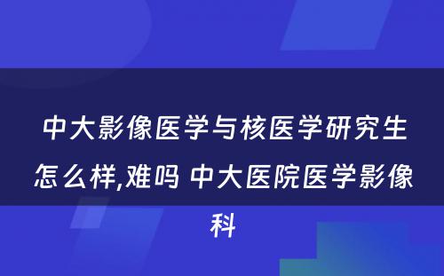 中大影像医学与核医学研究生怎么样,难吗 中大医院医学影像科