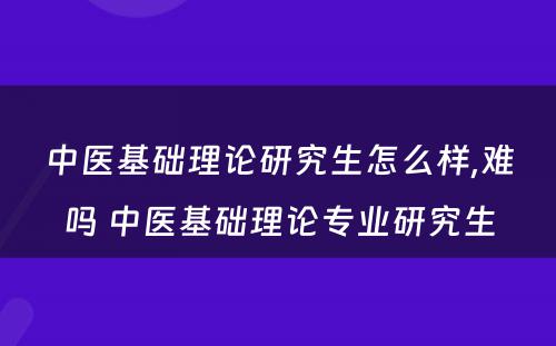 中医基础理论研究生怎么样,难吗 中医基础理论专业研究生