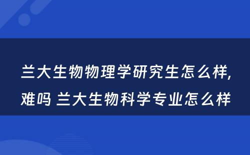 兰大生物物理学研究生怎么样,难吗 兰大生物科学专业怎么样