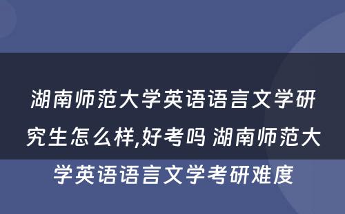 湖南师范大学英语语言文学研究生怎么样,好考吗 湖南师范大学英语语言文学考研难度