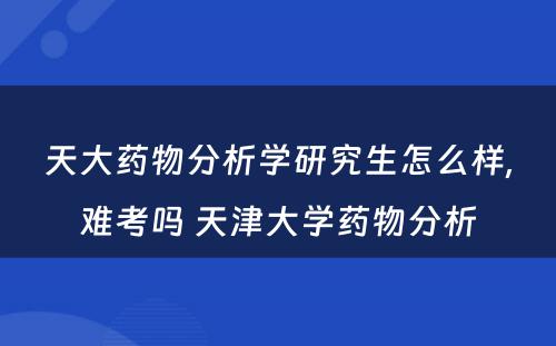 天大药物分析学研究生怎么样,难考吗 天津大学药物分析