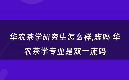 华农茶学研究生怎么样,难吗 华农茶学专业是双一流吗