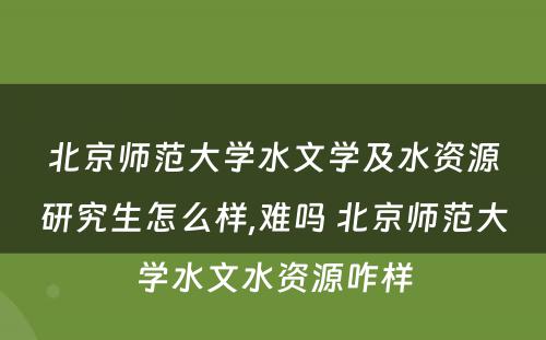 北京师范大学水文学及水资源研究生怎么样,难吗 北京师范大学水文水资源咋样