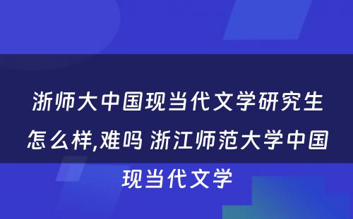 浙师大中国现当代文学研究生怎么样,难吗 浙江师范大学中国现当代文学
