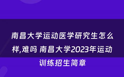 南昌大学运动医学研究生怎么样,难吗 南昌大学2023年运动训练招生简章