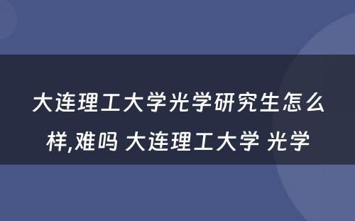 大连理工大学光学研究生怎么样,难吗 大连理工大学 光学