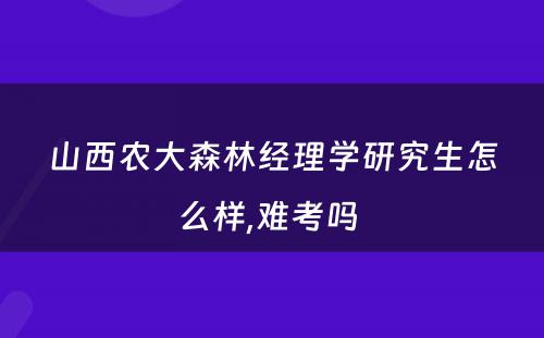 山西农大森林经理学研究生怎么样,难考吗 