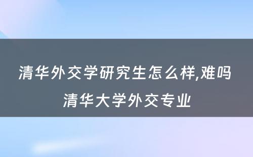 清华外交学研究生怎么样,难吗 清华大学外交专业