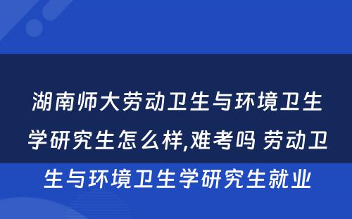 湖南师大劳动卫生与环境卫生学研究生怎么样,难考吗 劳动卫生与环境卫生学研究生就业