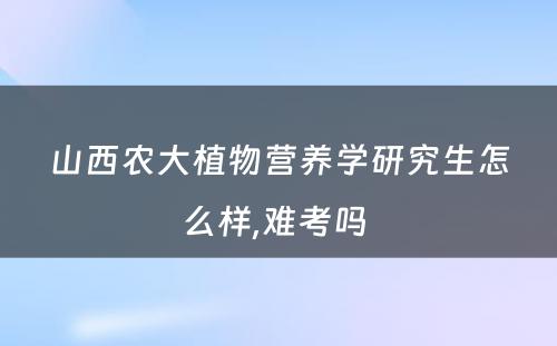 山西农大植物营养学研究生怎么样,难考吗 