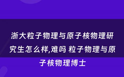 浙大粒子物理与原子核物理研究生怎么样,难吗 粒子物理与原子核物理博士