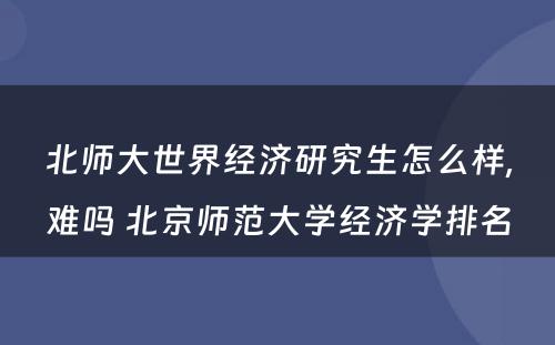 北师大世界经济研究生怎么样,难吗 北京师范大学经济学排名