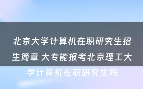 北京大学计算机在职研究生招生简章 大专能报考北京理工大学计算机在职研究生吗