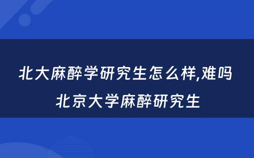 北大麻醉学研究生怎么样,难吗 北京大学麻醉研究生